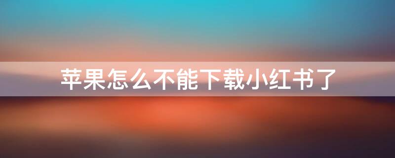 iPhone怎么不能下载小红书了 苹果手机不能下载小红书吗