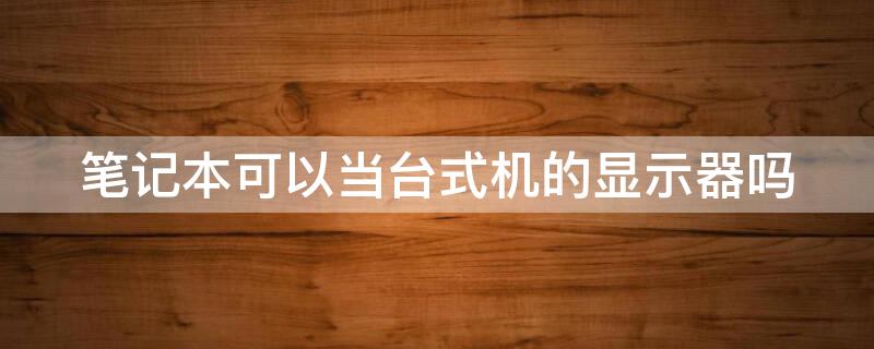 笔记本可以当台式机的显示器吗（笔记本可以当台式机的显示器吗）