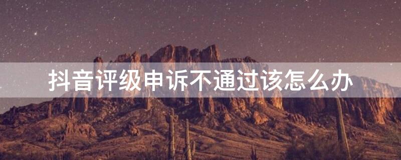 抖音评级申诉不通过该怎么办 抖音被评级申诉不通过怎么办