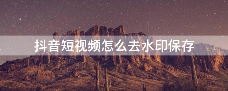 抖音短视频怎么去水印保存（抖音短视频如何去水印保存）