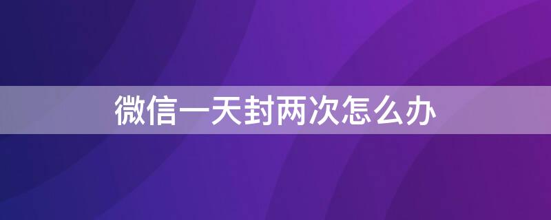 微信一天封两次怎么办 微信一天内被两次封号怎么办