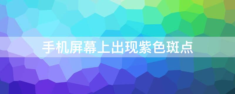 手机屏幕上出现紫色斑点（手机屏幕漏液紫色扩散）