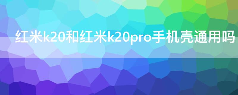 红米k20和红米k20pro手机壳通用吗 红米k20和pro手机壳一样吗