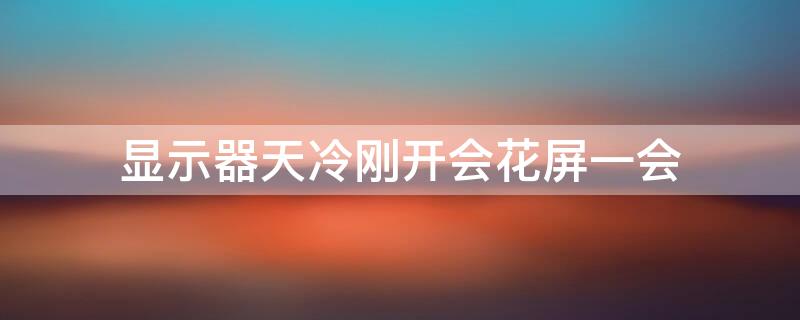 显示器天冷刚开会花屏一会 显示器天冷刚开会花屏一会就好了