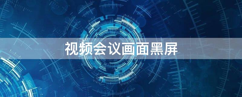 视频会议画面黑屏（视频会议画面黑屏怎么解决）