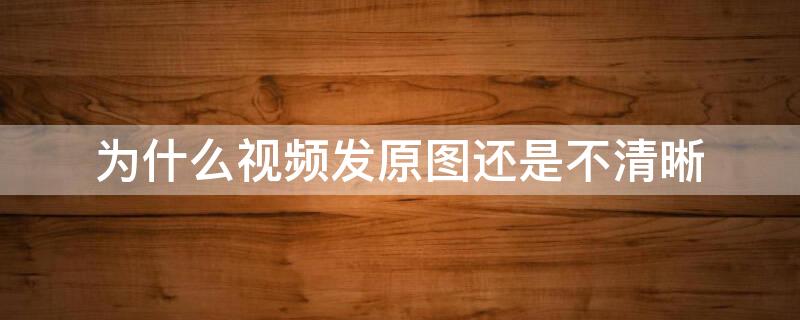 为什么视频发原图还是不清晰（原图发送视频还是不清晰）