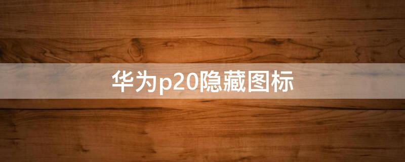 华为p20隐藏图标 华为p20隐藏图标功能