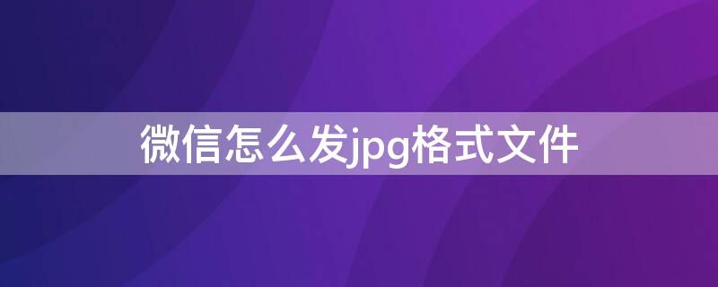 微信怎么发jpg格式文件 微信怎么发jpg格式文件图片