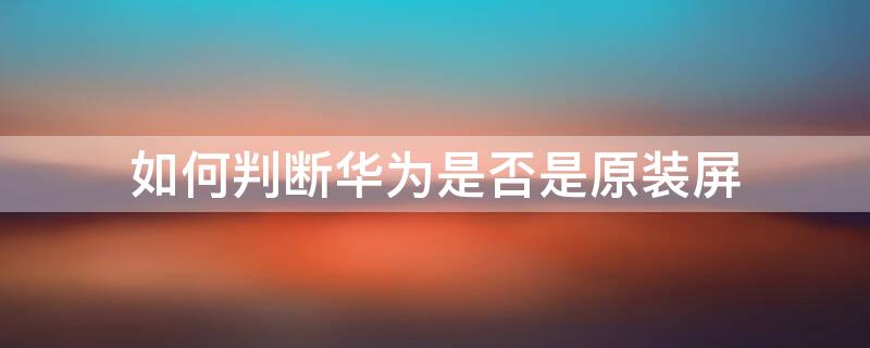 如何判断华为是否是原装屏 华为换的屏幕与原装屏区别