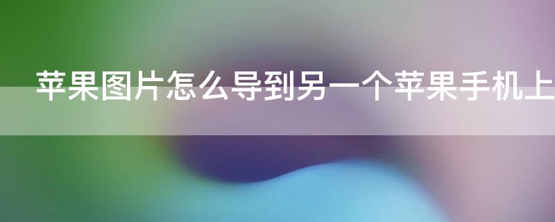 iPhone图片怎么导到另一个iPhone手机上 苹果手机图片怎么导到另一个手机