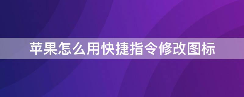 iPhone怎么用快捷指令修改图标 苹果怎么用快捷指令修改图标