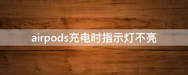 airpods充电时指示灯不亮 airpods充电时指示灯不亮正常吗