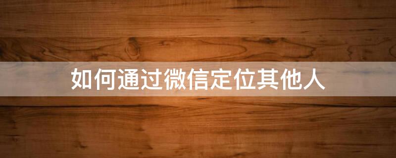 如何通过微信定位其他人 如何通过微信定位其他人位置