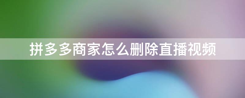拼多多商家怎么删除直播视频（拼多多商家怎么删除直播视频记录）