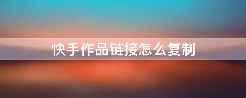 快手作品链接怎么复制（快手怎样复制自己的作品链接）