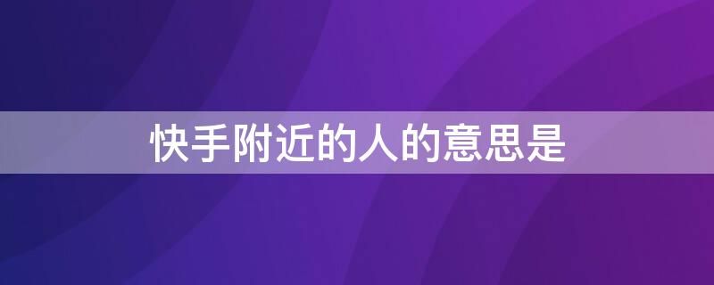 快手附近的人的意思是 快手推荐好友显示附近的人是什么意思