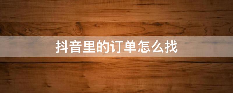 抖音里的订单怎么找 抖音里的订单怎么找不到了