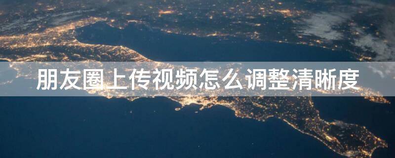 朋友圈上传视频怎么调整清晰度 朋友圈发的视频怎么提高画质