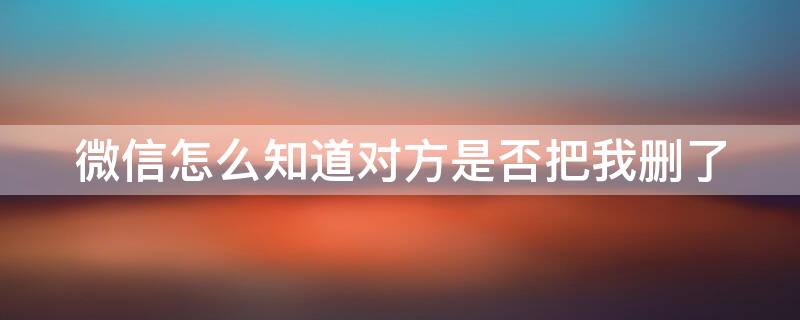 微信怎么知道对方是否把我删了（微信怎么知道对方是否把我删了不被发现）