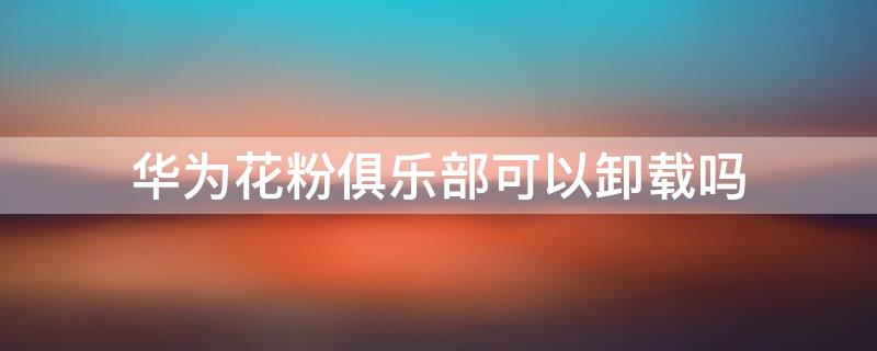 华为花粉俱乐部可以卸载吗（华为花粉俱乐部怎么关闭）
