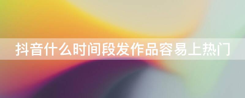 抖音什么时间段发作品容易上热门 什么时候发抖音作品容易上热门