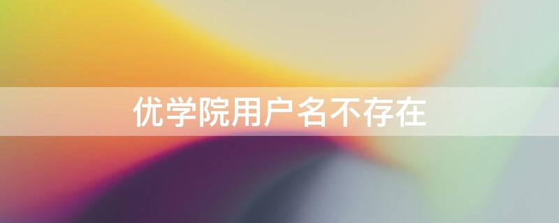 优学院用户名不存在（优学院用户名不存在用手机号验证能登上）