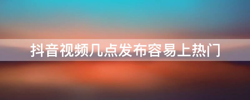 抖音视频几点发布容易上热门 抖音短视频几点发容易热门