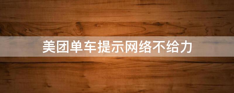 美团单车提示网络不给力（美团单车打不开,显示网络不给力是怎么回事）
