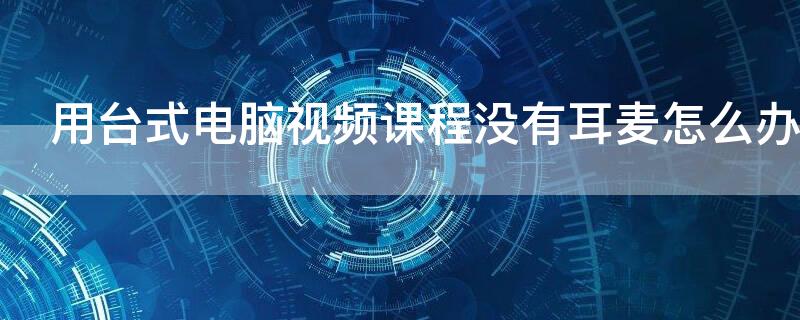 用台式电脑视频课程没有耳麦怎么办（台式电脑没有耳麦怎样直播上课）