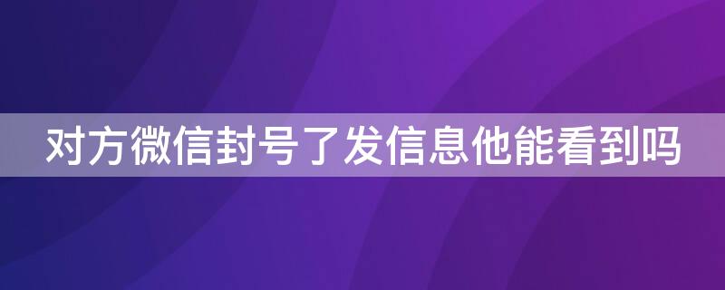 对方微信封号了发信息他能看到吗 对方微信封号了发信息他能看到吗知乎