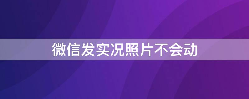 微信发实况照片不会动 微信发实况照片不会动怎么办