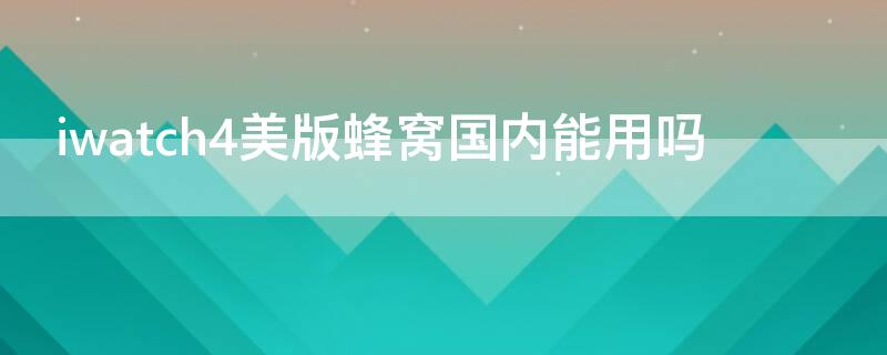 iwatch4美版蜂窝国内能用吗 applewatch4美版蜂窝国内能用吗