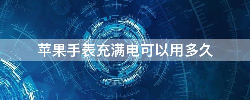 iPhone手表充满电可以用多久（苹果手表充电多久能满）