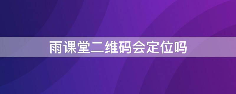 雨课堂二维码会定位吗（雨课堂二维码签到能定位么）