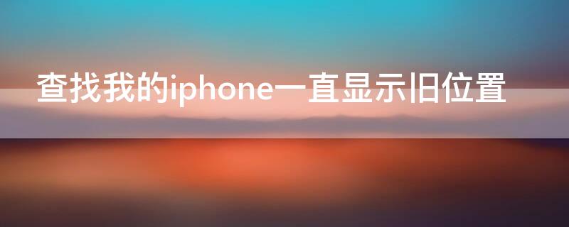 查找我的iPhone一直显示旧位置 查找我的iphone一直显示旧位置怎么回事