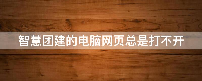 智慧团建的电脑网页总是打不开 智慧团建的电脑网页总是打不开怎么回事