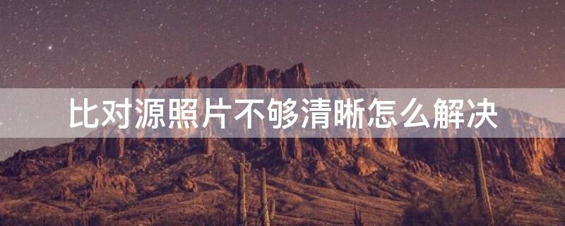 比对源照片不够清晰怎么解决 比对源照片不够清晰怎么解决问题