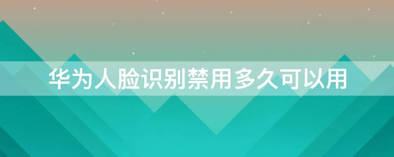 华为人脸识别禁用多久可以用（华为人脸识别禁用多久可以用微信）