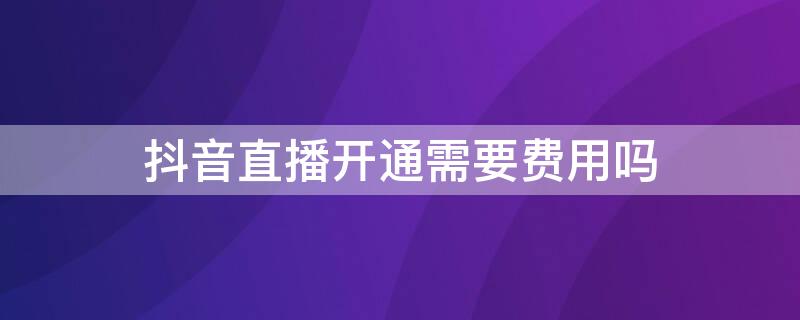 抖音直播开通需要费用吗 抖音直播开通需要费用吗安全吗