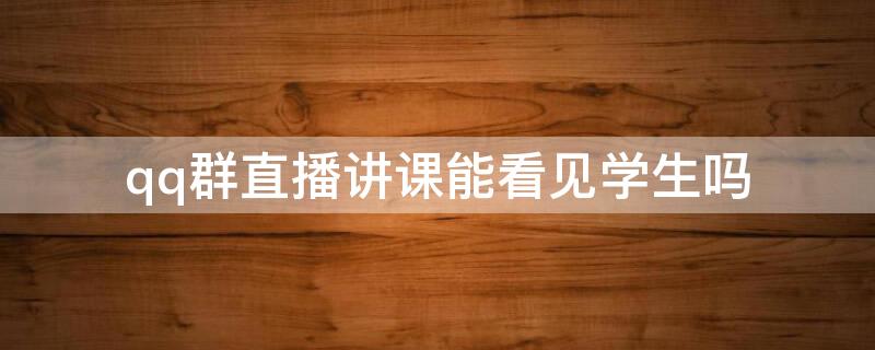 qq群直播讲课能看见学生吗（qq群直播讲课能看见学生吗）