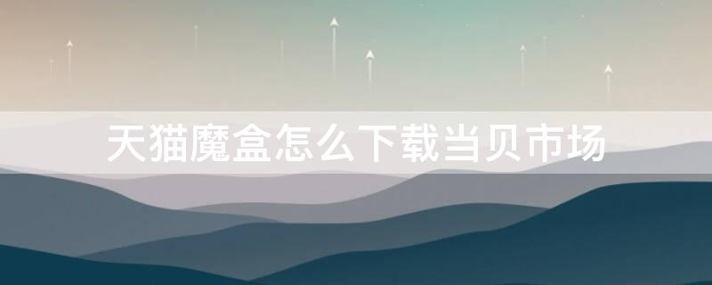 天猫魔盒怎么下载当贝市场（天猫魔盒怎么安装当贝市场?三种方法介绍）