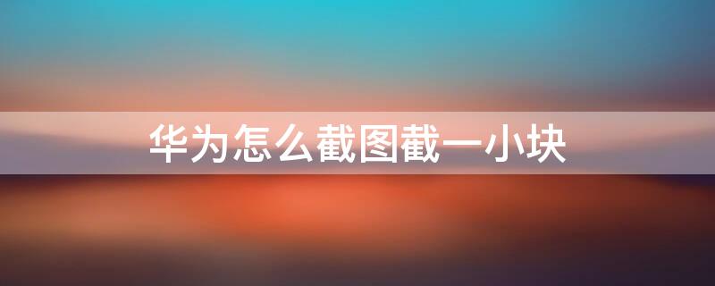 华为怎么截图截一小块 华为怎么截图截一小块视频