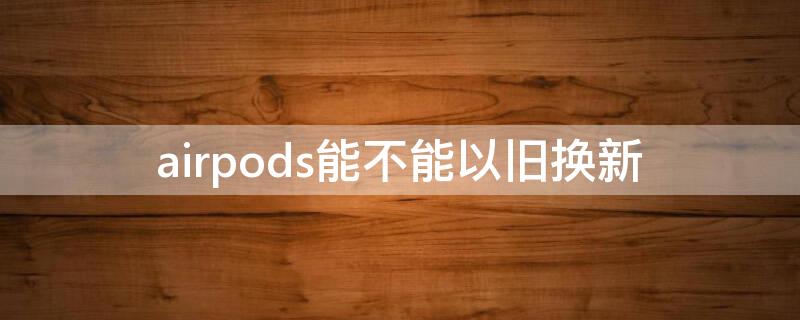 airpods能不能以旧换新（airpods不能以旧换新吗）