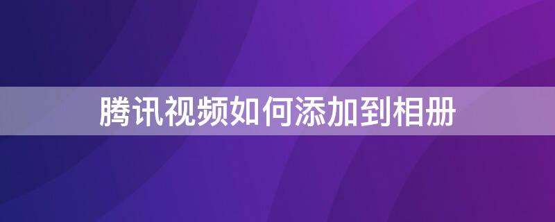 腾讯视频如何添加到相册 怎么在腾讯视频把视频存进相册