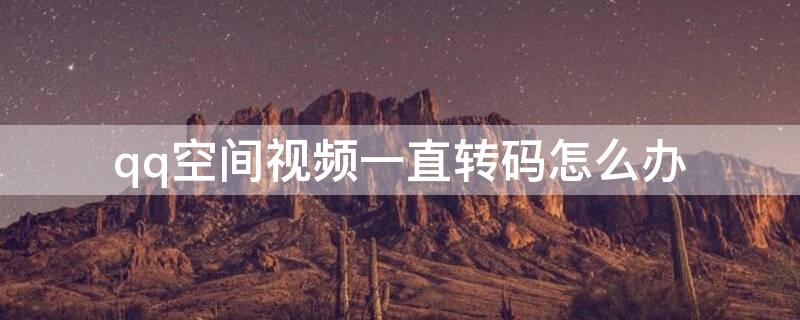 qq空间视频一直转码怎么办 QQ空间视频转码失败