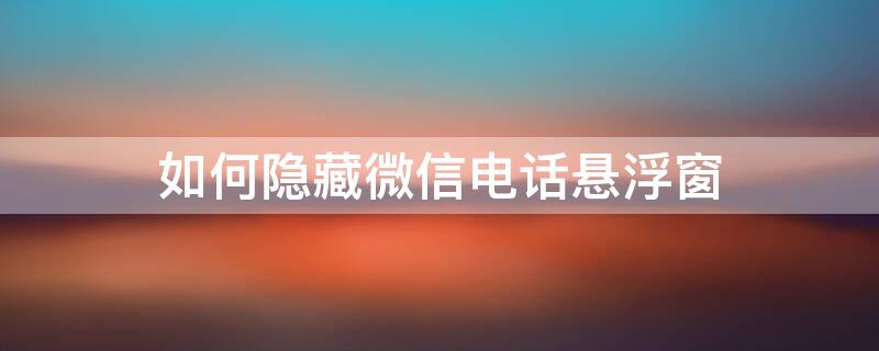 如何隐藏微信电话悬浮窗 微信电话怎么把小窗隐藏