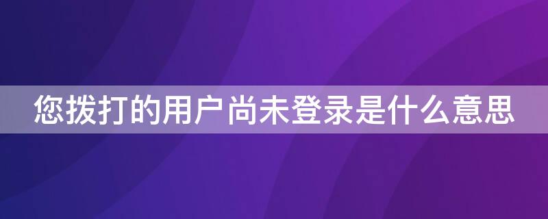 您拨打的用户尚未登录是什么意思（您拨打的用户尚未登陆是个啥）