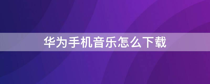 华为手机音乐怎么下载（华为手机音乐怎么下载到本地音乐）