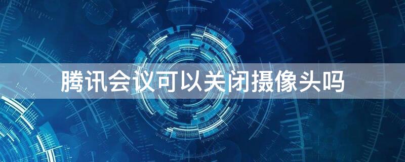腾讯会议可以关闭摄像头吗（腾讯会议可以关闭摄像头吗怎么关）