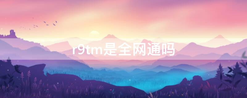 r9tm是全网通吗（r9tm参数详细参数）